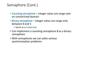 Semaphore (Cont.)
• Counting semaphore – integer value can range over
an unrestricted domain
• Binary semaphore – integer value can range only
between 0 and 1
• Same as a mutex lock
• Can implement a counting semaphore S as a binary
semaphore
• With semaphores we can solve various
synchronization problems
 
