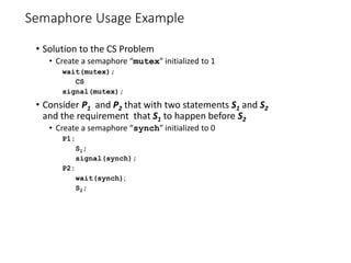 Semaphore Usage Example
• Solution to the CS Problem
• Create a semaphore “mutex” initialized to 1
wait(mutex);
CS
signal(mutex);
• Consider P1 and P2 that with two statements S1 and S2
and the requirement that S1 to happen before S2
• Create a semaphore “synch” initialized to 0
P1:
S1;
signal(synch);
P2:
wait(synch);
S2;
 