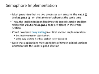 Semaphore Implementation
• Must guarantee that no two processes can execute the wait()
and signal() on the same semaphore at the same time
• Thus, the implementation becomes the critical section problem
where the wait and signal code are placed in the critical
section
• Could now have busy waiting in critical section implementation
• But implementation code is short
• Little busy waiting if critical section rarely occupied
• Note that applications may spend lots of time in critical sections
and therefore this is not a good solution
 