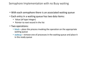 Semaphore Implementation with no Busy waiting
• With each semaphore there is an associated waiting queue
• Each entry in a waiting queue has two data items:
• Value (of type integer)
• Pointer to next record in the list
• Two operations:
• block – place the process invoking the operation on the appropriate
waiting queue
• wakeup – remove one of processes in the waiting queue and place it
in the ready queue
 