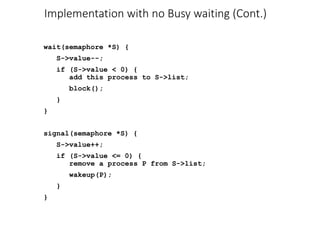 Implementation with no Busy waiting (Cont.)
wait(semaphore *S) {
S->value--;
if (S->value < 0) {
add this process to S->list;
block();
}
}
signal(semaphore *S) {
S->value++;
if (S->value <= 0) {
remove a process P from S->list;
wakeup(P);
}
}
 