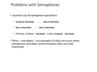 Problems with Semaphores
• Incorrect use of semaphore operations:
• signal(mutex) …. wait(mutex)
• wait(mutex) … wait(mutex)
• Omitting of wait (mutex) and/or signal (mutex)
• These – and others – are examples of what can occur when
semaphores and other synchronization tools are used
incorrectly.
 