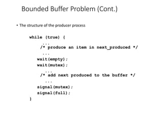 Bounded Buffer Problem (Cont.)
• The structure of the producer process
while (true) {
...
/* produce an item in next_produced */
...
wait(empty);
wait(mutex);
...
/* add next produced to the buffer */
...
signal(mutex);
signal(full);
}
 