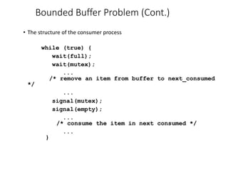 Bounded Buffer Problem (Cont.)
• The structure of the consumer process
while (true) {
wait(full);
wait(mutex);
...
/* remove an item from buffer to next_consumed
*/
...
signal(mutex);
signal(empty);
...
/* consume the item in next consumed */
...
}
 