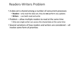 Readers-Writers Problem
• A data set is shared among a number of concurrent processes
• Readers – only read the data set; they do not perform any updates
• Writers – can both read and write
• Problem – allow multiple readers to read at the same time
• Only one single writer can access the shared data at the same time
• Several variations of how readers and writers are considered – all
involve some form of priorities
 