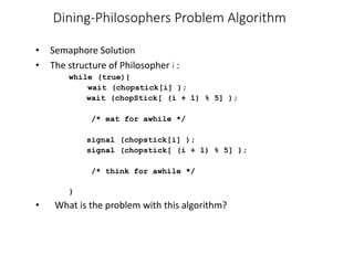 Dining-Philosophers Problem Algorithm
• Semaphore Solution
• The structure of Philosopher i :
while (true){
wait (chopstick[i] );
wait (chopStick[ (i + 1) % 5] );
/* eat for awhile */
signal (chopstick[i] );
signal (chopstick[ (i + 1) % 5] );
/* think for awhile */
}
• What is the problem with this algorithm?
 
