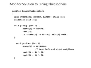 Monitor Solution to Dining Philosophers
monitor DiningPhilosophers
{
enum {THINKING; HUNGRY, EATING} state [5];
condition self [5];
void pickup (int i) {
state[i] = HUNGRY;
test(i);
if (state[i] != EATING) self[i].wait;
}
void putdown (int i) {
state[i] = THINKING;
// test left and right neighbors
test((i + 4) % 5);
test((i + 1) % 5);
}
 