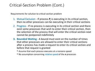 Critical-Section Problem (Cont.)
1. Mutual Exclusion - If process Pi is executing in its critical section,
then no other processes can be executing in their critical sections
2. Progress - If no process is executing in its critical section and there
exist some processes that wish to enter their critical section, then
the selection of the process that will enter the critical section next
cannot be postponed indefinitely
3. Bounded Waiting - A bound must exist on the number of times
that other processes are allowed to enter their critical sections
after a process has made a request to enter its critical section and
before that request is granted
• Assume that each process executes at a nonzero speed
• No assumption concerning relative speed of the n processes
Requirements for solution to critical-section problem
 