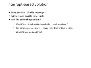 Interrupt-based Solution
• Entry section: disable interrupts
• Exit section: enable interrupts
• Will this solve the problem?
• What if the critical section is code that runs for an hour?
• Can some processes starve – never enter their critical section.
• What if there are two CPUs?
 