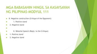 MGA BABASAHIN HINGIL SA KASAYSAYAN
NG PILIPINAS-MODYUL 111
 B. Negative construction (Critique of the Opponent)
 1. Positive stand
 2. Negative stand

 K. Rebuttal Speech (Reply to the Critique)
 1. Positive stand
 2. Negative stand
 