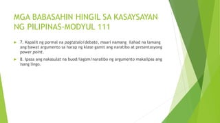 MGA BABASAHIN HINGIL SA KASAYSAYAN
NG PILIPINAS-MODYUL 111
 7. Kapalit ng pormal na pagtatalo/debate, maari namang ilahad na lamang
ang bawat argumento sa harap ng klase gamit ang naratibo at presentasyong
power point.
 8. Ipasa ang nakasulat na buod/lagom/naratibo ng argumento makalipas ang
isang lingo.
 