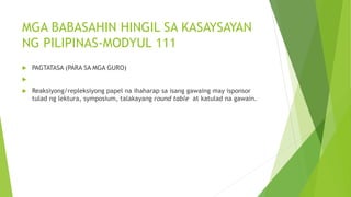 MGA BABASAHIN HINGIL SA KASAYSAYAN
NG PILIPINAS-MODYUL 111
 PAGTATASA (PARA SA MGA GURO)

 Reaksiyong/repleksiyong papel na ihaharap sa isang gawaing may isponsor
tulad ng lektura, symposium, talakayang round table at katulad na gawain.
 