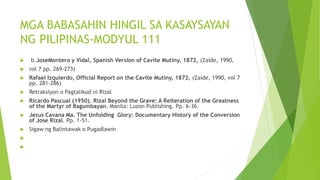 MGA BABASAHIN HINGIL SA KASAYSAYAN
NG PILIPINAS-MODYUL 111
 b.JoseMontero y Vidal, Spanish Version of Cavite Mutiny, 1872, (Zaide, 1990,
 vol 7 pp. 269-273)
 Rafael Izquierdo, Official Report on the Cavite Mutiny, 1872, (Zaide, 1990, vol 7
pp. 281-286)
 Retraksiyon o Pagtalikod ni Rizal
 Ricardo Pascual (1950). Rizal Beyond the Grave: A Reiteration of the Greatness
of the Martyr of Bagumbayan. Manila: Luzon Publishing. Pp. 6-36.
 Jesus Cavana Ma. The Unfolding Glory: Documentary History of the Conversion
of Jose Rizal. Pp. 1-51.
 Sigaw ng Balintawak o Pugadlawin


 