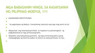MGA BABASAHIN HINGIL SA KASAYSAYAN
NG PILIPINAS-MODYUL 111
 INAASAHANG MATUTUTUNAN

 Sa pagtatapos ng Modyul, inanasahang matututo ang mga mag-aaral na/at:

 Mapaunlad ang kasanayang kritikal at mapanuri sa pamamagitan ng
pagkakalantad sa mga primaryang batis.
 Maipakita ang kakayahang gumamit ng mga primaryang batis upang
makapagbigay ng katwiran pabor at kontra sa isang partikular na isyu.

 