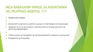 MGA BABASAHIN HINGIL SA KASAYSAYAN
NG PILIPINAS-MODYUL 111
 PANIMULANG GAWAIN

 Muling hatiin ang klase sa maliliit na grupo na hindi bababa sa limang kasapi
 (depende na rin sa laki ng klase, maaring ituloy na lamang ang nauna ng
ginawang pagpapangkat).

 2.Bawat grupo ay tatalagahan ng tig-iisang babasahin sangayon sa sumusunod:
 Pinagdausan ng Unang Misa
 