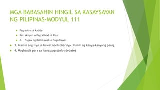 MGA BABASAHIN HINGIL SA KASAYSAYAN
NG PILIPINAS-MODYUL 111
 Pag-aalsa sa Kabite
 Retraksiyon o Pagtalikod ni Rizal
 d. Sigaw ng Balintawak o Pugadlawin
 3. Alamin ang isyu sa bawat kontrobersiya. Pumili ng kanya-kanyang panig.
 4. Maghanda para sa isang pagtatalo (debate)
 
