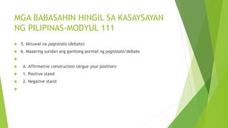 MGA BABASAHIN HINGIL SA KASAYSAYAN
NG PILIPINAS-MODYUL 111
 5. Aktuwal na pagtatalo (debate)
 6. Maaaring sundan ang ganitong pormat ng pagtatalo/debate

 A. Affirmative construction (Argue your position)
 1. Positive stand
 2. Negative stand

 
