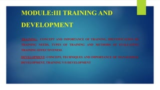MODULE:III TRAINING AND
DEVELOPMENT
TRAINING: CONCEPT AND IMPORTANCE OF TRAINING, IDENTIFICATION OF
TRAINING NEEDS, TYPES OF TRAINING AND METHODS OF EVALUATING
TRAINING EFFECTIVENESS
DEVELOPMENT: CONCEPT, TECHNIQUES AND IMPORTANCE OF MANAGERIAL
DEVELOPMENT, TRAINING V/S DEVELOPMENT
 