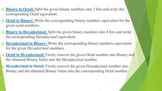  Binary to Octal: Split the given binary numbers into 3 bits and write the
corresponding Octal equivalent.
 Octal to Binary: Write the corresponding binary numbers equivalent for the
given octal numbers.
 Binary to Hexadecimal: Split the given binary numbers into 4 bits and write
the corresponding Hexadecimal equivalent.
 Hexadecimal to Binary: Write the corresponding binary numbers equivalent
for the given Hexadecimal numbers.
 Octal to Hexadecimal: Firstly convert the given Octal number into Binary and
the obtained Binary Value into the Hexadecimal number.
 Hexadecimal to Octal: Firstly convert the given Hexadecimal number into
Binary and the obtained Binary Value into the corresponding Octal number.
 
