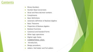 Contents
 Binary Numbers
 Number Base Conversions
 Octal and Hexa decimal numbers
 Compliments
 Basic Definitions
 Axiomatic definition of Boolean Algebra
 Basic Theorems
 Properties of Boolean Algebra
 Boolean Functions
 Canonical and Standard forms
 Other logic operations
 Digital Logic Gates
 COMBINATIONAL LOGIC:
 Introduction,
 Design procedure,
 Adders- Half Adder and Full adders
 