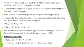  A number system which uses digits from 0 to 9 to represent a number
with base 10 is the decimal system number.
 The number is expressed in base-10 where each value is denoted by 0 or
first nine positive integers.
 Each value in this number system has the place value of power 10.
 It means the digit at the tens place is ten times greater than the digit at the
unit place. Let us see some more examples:
 (92)10 = 9×101+2×100
 (200)10 = 2×102+0x101+0x100
 The decimal numbers which have digits present on the right side of the
decimal (.) denote each digit with decreasing power of 10.
 Some examples are:
 (30.2)10= 30×101+0x100+2×10-1
 (212.367)10 = 2×102+1×101+2×100+3×10-1+6×10-2+7×10-3
 