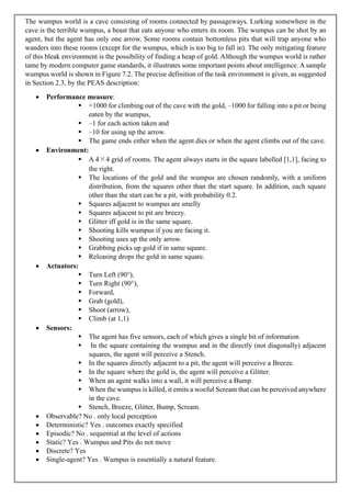The wumpus world is a cave consisting of rooms connected by passageways. Lurking somewhere in the
cave is the terrible wumpus, a beast that eats anyone who enters its room. The wumpus can be shot by an
agent, but the agent has only one arrow. Some rooms contain bottomless pits that will trap anyone who
wanders into these rooms (except for the wumpus, which is too big to fall in). The only mitigating feature
of this bleak environment is the possibility of finding a heap of gold. Although the wumpus world is rather
tame by modern computer game standards, it illustrates some important points about intelligence. A sample
wumpus world is shown in Figure 7.2. The precise definition of the task environment is given, as suggested
in Section 2.3, by the PEAS description:
• Performance measure:
▪ +1000 for climbing out of the cave with the gold, –1000 for falling into a pit or being
eaten by the wumpus,
▪ –1 for each action taken and
▪ –10 for using up the arrow.
▪ The game ends either when the agent dies or when the agent climbs out of the cave.
• Environment:
▪ A 4×4 grid of rooms. The agent always starts in the square labelled [1,1], facing to
the right.
▪ The locations of the gold and the wumpus are chosen randomly, with a uniform
distribution, from the squares other than the start square. In addition, each square
other than the start can be a pit, with probability 0.2.
▪ Squares adjacent to wumpus are smelly
▪ Squares adjacent to pit are breezy.
▪ Glitter iff gold is in the same square.
▪ Shooting kills wumpus if you are facing it.
▪ Shooting uses up the only arrow.
▪ Grabbing picks up gold if in same square.
▪ Releasing drops the gold in same square.
• Actuators:
▪ Turn Left (90°),
▪ Turn Right (90°),
▪ Forward,
▪ Grab (gold),
▪ Shoot (arrow),
▪ Climb (at 1,1)
• Sensors:
▪ The agent has five sensors, each of which gives a single bit of information
▪ In the square containing the wumpus and in the directly (not diagonally) adjacent
squares, the agent will perceive a Stench.
▪ In the squares directly adjacent to a pit, the agent will perceive a Breeze.
▪ In the square where the gold is, the agent will perceive a Glitter.
▪ When an agent walks into a wall, it will perceive a Bump.
▪ When the wumpus is killed, it emits a woeful Scream that can be perceived anywhere
in the cave.
▪ Stench, Breeze, Glitter, Bump, Scream.
• Observable? No . only local perception
• Deterministic? Yes . outcomes exactly specified
• Episodic? No . sequential at the level of actions
• Static? Yes . Wumpus and Pits do not move
• Discrete? Yes
• Single-agent? Yes . Wumpus is essentially a natural feature.
 