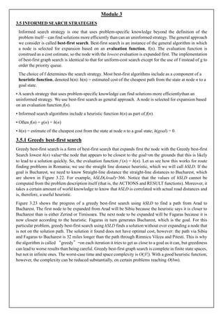 Module 3
3.5 INFORMED SEARCH STRATEGIES
Informed search strategy is one that uses problem-specific knowledge beyond the definition of the
problem itself—can find solutions more efficiently than can an uninformed strategy. The general approach
we consider is called best-first search. Best-first search is an instance of the general algorithm in which
a node is selected for expansion based on an evaluation function, f(n). The evaluation function is
construed as a cost estimate, so the node with the lowest evaluation is expanded first. The implementation
of best-first graph search is identical to that for uniform-cost search except for the use of f instead of g to
order the priority queue.
The choice of f determines the search strategy. Most best-first algorithms include as a component of a
heuristic function, denoted h(n): h(n) = estimated cost of the cheapest path from the state at node n to a
goal state.
• A search strategy that uses problem-specific knowledge can find solutions more efficientlythan an
uninformed strategy. We use best-first search as general approach. A node is selected for expansion based
on an evaluation function f(n).
• Informed search algorithms include a heuristic function h(n) as part of f(n).
• Often f(n) = g(n) + h(n)
• h(n) = estimate of the cheapest cost from the state at node n to a goal state; h(goal) = 0.
3.5.1 Greedy best-first search
Greedy best-first search is a form of best-first search that expands first the node with the Greedy best-first
Search lowest h(n) value—the node that appears to be closest to the goal—on the grounds that this is likely
to lead to a solution quickly. So, the evaluation function f (n) = h(n). Let us see how this works for route
finding problems in Romania; we use the straight line distance heuristic, which we will call hSLD. If the
goal is Bucharest, we need to know Straight-line distance the straight-line distances to Bucharest, which
are shown in Figure 3.22. For example, hSLD(Arad)=366. Notice that the values of hSLD cannot be
computed from the problem description itself (that is, the ACTIONS and RESULT functions). Moreover, it
takes a certain amount of world knowledge to know that hSLD is correlated with actual road distances and
is, therefore, a useful heuristic.
Figure 3.23 shows the progress of a greedy best-first search using hSLD to find a path from Arad to
Bucharest. The first node to be expanded from Arad will be Sibiu because the heuristic says it is closer to
Bucharest than is either Zerind or Timisoara. The next node to be expanded will be Fagaras because it is
now closest according to the heuristic. Fagaras in turn generates Bucharest, which is the goal. For this
particular problem, greedy best-first search using hSLD finds a solution without ever expanding a node that
is not on the solution path. The solution it found does not have optimal cost, however: the path via Sibiu
and Fagaras to Bucharest is 32 miles longer than the path through Rimnicu Vilcea and Pitesti. This is why
the algorithm is called “greedy”—on each iteration it tries to get as close to a goal as it can, but greediness
can lead to worse results than being careful. Greedy best-first graph search is complete in finite state spaces,
but not in infinite ones. The worst-case time and space complexity is O(|V|). With a good heuristic function,
however, the complexity can be reduced substantially, on certain problems reaching O(bm).
 