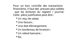 Pour un bon contrôle des transactions
financières, il faut des preuves plus solides
que les écritures du registre / journal.
Cette pièce justificative peut être :
 Un reçu de caisse;
 Une facture ;
 Une état d’émargement;
 Un bordereau de livraison ;
 Un relevé bancaire ;
 Etc.
 