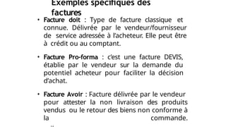 Exemples spécifiques des
factures
• Facture doit : Type de facture classique et
connue. Délivrée par le vendeur/fournisseur
de service adressée à l’acheteur. Elle peut être
à crédit ou au comptant.
• Facture Pro-forma : c’est une facture DEVIS,
établie par le vendeur sur la demande du
potentiel acheteur pour faciliter la décision
d’achat.
• Facture Avoir : Facture délivrée par le vendeur
pour attester la non livraison des produits
vendus ou le retour des biens non conforme à
la commande.
 