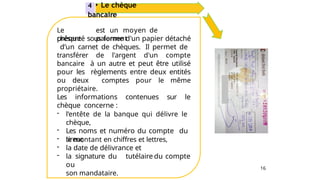 16
Le
chèque
est un moyen de
paiement
présenté sous forme d'un papier détaché
d’un carnet de chèques. Il permet de
transférer de l'argent d'un compte
bancaire à un autre et peut être utilisé
pour les règlements entre deux entités
ou deux comptes pour le même
propriétaire.
Les informations contenues sur le
chèque concerne :
- l’entête de la banque qui délivre le
chèque,
- Les noms et numéro du compte du
tireur,
- le montant en chiffres et lettres,
- la date de délivrance et
- la signature du tutélaire du compte
ou
son mandataire.
4 • Le chèque
bancaire
 