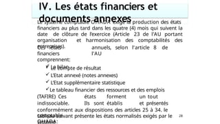 IV. Les états financiers et
documents annexes
28
Le système comptable OHADA exige la production des états
financiers au plus tard dans les quatre (4) mois qui suivent la
date de clôture de l’exercice (Article 23 de l’AU portant
organisation et harmonisation des comptabilités des
entreprises).
Ces états
financiers
comprennent:
 Le bilan
annuels, selon l’article 8 de
l’AU
 Le compte de résultat
 L’Etat annexé (notes annexes)
 L’Etat supplémentaire statistique
Le tableau financier des ressources et des emplois
(TAFIRE) Ces états forment un tout
indissociable. Ils sont établis et présentés
conformément aux dispositions des articles 25 à 34. le
tableau suivant présente les états normalisés exigés par le
système
comptable
OHADA:
 