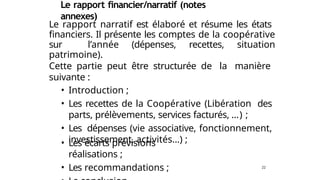 Le rapport financier/narratif (notes
annexes)
Le rapport narratif est élaboré et résume les états
financiers. Il présente les comptes de la coopérative
sur l’année (dépenses, recettes, situation
patrimoine).
Cette partie peut être structurée de la manière
suivante :
• Introduction ;
• Les recettes de la Coopérative (Libération des
parts, prélèvements, services facturés, …) ;
• Les dépenses (vie associative, fonctionnement,
investissement, activités…) ;
22
• Les écarts prévisions
réalisations ;
• Les recommandations ;
 