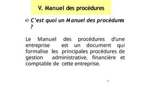 V. Manuel des procédures
C’est quoi un Manuel des procédures
?
Le Manuel des procédures d’une
entreprise est un document qui
formalise les principales procédures de
gestion administrative, financière et
comptable de cette entreprise.
34
 