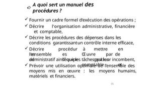  Fournir un cadre formel d‘exécution des opérations ;
 Décrire l‘organisation administrative, financière
et comptable,
 Décrire les procédures des dépenses dans les
conditions garantissantun contrôle interne efficace,
 Décrire
les
l‘ensemble
de
procédur
es
l’équipe
à mettre en
Œuvre par de
gestion
comptable et
administratif ainsi que les tâches qui leur incombent,
 Prévoir une utilisation optimale de l’ensemble des
moyens mis en œuvre : les moyens humains,
matériels et financiers.
A quoi sert un manuel des
procédures ?
35
 