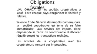 37
Obligations
fiscales
L’AU OHADA sur les sociétés coopératives a
laissé libre chaque pays d’organiser la fiscalité y
relative.
Selon le Code Général des impôts Camerounais,
la société coopérative est tenu de se faire
immatriculer aux services des impôts, donc
disposer de sa carte de contribuable et déclarer
régulièrement les transactions réalisées.
Les activités de la coopérative avec les
coopérateurs ne sont pas imposables.
 