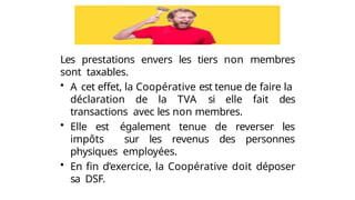 Les prestations envers les tiers non membres
sont taxables.
• A cet effet, la Coopérative est tenue de faire la
déclaration de la TVA si elle fait des
transactions avec les non membres.
• Elle est également tenue de reverser les
impôts sur les revenus des personnes
physiques employées.
• En fin d’exercice, la Coopérative doit déposer
sa DSF.
 