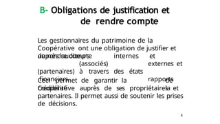 8
B- Obligations de justification et
de rendre compte
Les gestionnaires du patrimoine de la
Coopérative ont une obligation de justifier et
de rendre compte et
externes et
rapports
auprès auditeurs internes
(associés)
(partenaires) à travers des états
financiers.
Ceci permet de garantir la
crédibilité
de
la
Coopérative auprès de ses propriétaires et
partenaires. Il permet aussi de soutenir les prises
de décisions.
 