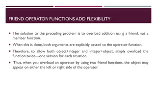 FRIEND OPERATOR FUNCTIONS ADD FLEXIBILITY
 The solution to the preceding problem is to overload addition using a friend, not a
member function.
 When this is done, both arguments are explicitly passed to the operator function.
 Therefore, to allow both object+integer and integer+object, simply overload the
function twice—one version for each situation.
 Thus, when you overload an operator by using two friend functions, the object may
appear on either the left or right side of the operator.
 