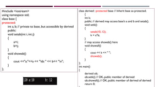 #include <iostream>
using namespace std;
class base {
protected:
int a, b; // private to base, but accessible by derived
public:
void setab(int i, int j)
{
a=i;
b=j;
}
void showab()
{
cout <<"a:"<<a << "tb: " << b<< "n";
}
};
class derived : protected base // Inherit base as protected.
{
int k;
public: // derived may access base's a and b and setab().
void setk()
{
setab(10, 12);
k = a*b;
}
// may access showab() here
void showall()
{
cout << k << " ";
showab();
}
};
int main()
{
derived ob;
ob.setk(); // OK, public member of derived
ob.showall(); // OK, public member of derived of derived
return 0;
 