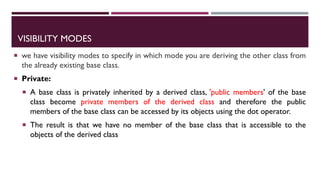 VISIBILITY MODES
 we have visibility modes to specify in which mode you are deriving the other class from
the already existing base class.
 Private:
 A base class is privately inherited by a derived class, 'public members' of the base
class become private members of the derived class and therefore the public
members of the base class can be accessed by its objects using the dot operator.
 The result is that we have no member of the base class that is accessible to the
objects of the derived class
 