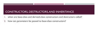 CONSTRUCTORS, DESTRUCTORS,AND INHERITANCE
1. when are base-class and derived-class constructors and destructors called?
2. how can parameters be passed to base-class constructors?
 