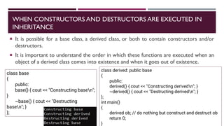 WHEN CONSTRUCTORS AND DESTRUCTORS ARE EXECUTED IN
INHERITANCE
 It is possible for a base class, a derived class, or both to contain constructors and/or
destructors.
 It is important to understand the order in which these functions are executed when an
object of a derived class comes into existence and when it goes out of existence.
class base
{
public:
base() { cout << "Constructing basen";
}
~base() { cout << "Destructing
basen"; }
};
class derived: public base
{
public:
derived() { cout << "Constructing derivedn"; }
~derived() { cout << "Destructing derivedn"; }
};
int main()
{
derived ob; // do nothing but construct and destruct ob
return 0;
}
 