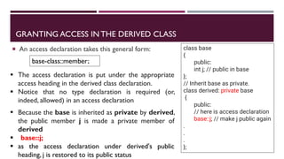 GRANTING ACCESS IN THE DERIVED CLASS
 An access declaration takes this general form:
base-class::member;
class base
{
public:
int j; // public in base
};
// Inherit base as private.
class derived: private base
{
public:
// here is access declaration
base::j; // make j public again
.
.
.
};
▪ Because the base is inherited as private by derived,
the public member j is made a private member of
derived
▪ base::j;
▪ as the access declaration under derived's public
heading, j is restored to its public status
▪ The access declaration is put under the appropriate
access heading in the derived class declaration.
▪ Notice that no type declaration is required (or,
indeed, allowed) in an access declaration
 