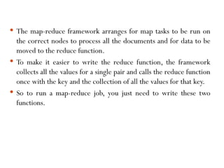  The map-reduce framework arranges for map tasks to be run on
the correct nodes to process all the documents and for data to be
moved to the reduce function.
 To make it easier to write the reduce function, the framework
collects all the values for a single pair and calls the reduce function
once with the key and the collection of all the values for that key.
 So to run a map-reduce job, you just need to write these two
functions.
 