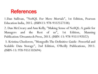 References
1.Dan Sullivan, "NoSQL For Mere Mortals", 1st Edition, Pearson
Education India, 2015. (ISBN13: 978-9332557338)
2. Dan McCreary and Ann Kelly, "Making Sense of NoSQL:A guide for
Managers and the Rest of us", 1st Edition, Manning
Publication/Dreamtech Press, 2013. (ISBN-13: 978-9351192022)
3. Kristina Chodorow, "Mongodb:The Definitive Guide- Powerful and
Scalable Data Storage", 2nd Edition, O'Reilly Publications, 2013.
(ISBN-13: 978-9351102694)
 