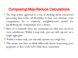 Composing Map-Reduce Calculations
 The map-reduce approach is a way of thinking about concurrent
processing that trades off flexibility in how you structure your
computation for a relatively straightforward model for
parallelizing the computation over a cluster.
 Since it’s a tradeoff, there are constraints on what you can do in
your calculations. Within a map task, you can only operate on a
single aggregate.
 Within a reduce task, you can only operate on a single key.
 This means you have to think differently about structuring your
programs so they work well within these constraints.
 