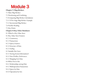 Module 3
Chapter 7: Map-Reduce
7.1 Basic Map-Reduce
7.2 Partitioning and Combining
7.3 Composing Map-Reduce Calculations
7.3.1ATwo Stage Map-Reduce Example
7.3.2 Incremental Map-Reduce
7.4 Further Reading
7.5 Key Points
Chapter 8: Key-Value Databases
8.1What Is a Key-Value Store
8.2 Key-Value Store Features
8.2.1 Consistency
8.2.2Transactions
8.2.3 Query Features
8.2.4 Structure of Data
8.2.5 Scaling
8.3 Suitable Use Cases
8.3.1 Storing Session Information3
8.3.2 User Profiles, Preferences
8.3.3 Shopping Cart Data
8.4When Not to Use
8.4.1 Relationships among Data
8.4.2 MultioperationTransactions
8.4.3 Query by Data
8.4.4 Operations by Sets
 