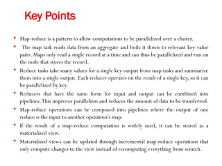 Key Points
 Map-reduce is a pattern to allow computations to be parallelized over a cluster.
 The map task reads data from an aggregate and boils it down to relevant key-value
pairs. Maps only read a single record at a time and can thus be parallelized and run on
the node that stores the record.
 Reduce tasks take many values for a single key output from map tasks and summarize
them into a single output. Each reducer operates on the result of a single key, so it can
be parallelized by key.
 Reducers that have the same form for input and output can be combined into
pipelines.This improves parallelism and reduces the amount of data to be transferred.
 Map-reduce operations can be composed into pipelines where the output of one
reduce is the input to another operation’s map.
 If the result of a map-reduce computation is widely used, it can be stored as a
materialized view.
 Materialized views can be updated through incremental map-reduce operations that
only compute changes to the view instead of recomputing everything from scratch.
 