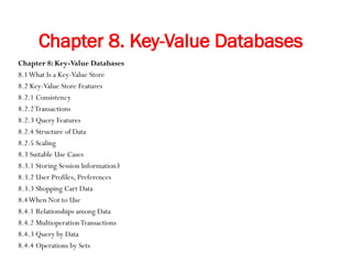 Chapter 8. Key-Value Databases
Chapter 8: Key-Value Databases
8.1What Is a Key-Value Store
8.2 Key-Value Store Features
8.2.1 Consistency
8.2.2Transactions
8.2.3 Query Features
8.2.4 Structure of Data
8.2.5 Scaling
8.3 Suitable Use Cases
8.3.1 Storing Session Information3
8.3.2 User Profiles, Preferences
8.3.3 Shopping Cart Data
8.4When Not to Use
8.4.1 Relationships among Data
8.4.2 MultioperationTransactions
8.4.3 Query by Data
8.4.4 Operations by Sets
 