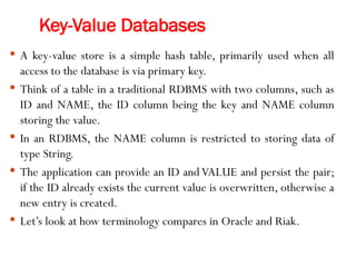 Key-Value Databases
 A key-value store is a simple hash table, primarily used when all
access to the database is via primary key.
 Think of a table in a traditional RDBMS with two columns, such as
ID and NAME, the ID column being the key and NAME column
storing the value.
 In an RDBMS, the NAME column is restricted to storing data of
type String.
 The application can provide an ID and VALUE and persist the pair;
if the ID already exists the current value is overwritten, otherwise a
new entry is created.
 Let’s look at how terminology compares in Oracle and Riak.
 